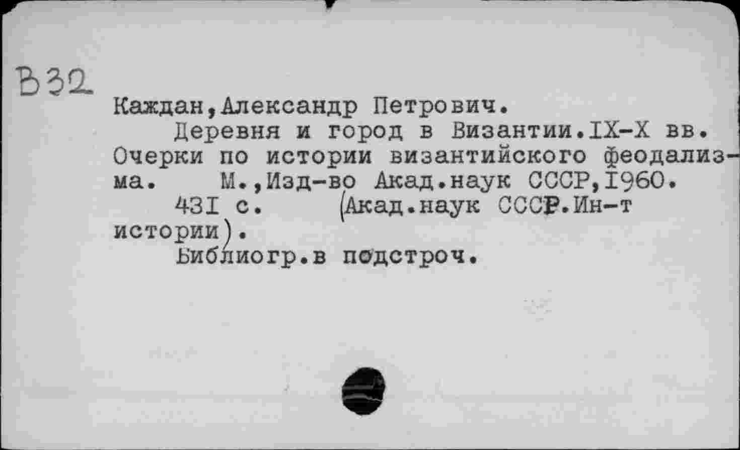 ﻿Ъ32.
Каждая,Александр Петрович.
Деревня и город в Византии.IX-X вв. Очерки по истории византийского феодализ ма. М.,Изд-во Акад.наук СССР,I960.
431 с.	(Акад.наук СССР.Ин-т
истории).
Библиогр.в подстроч.